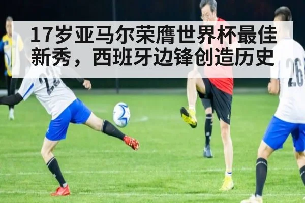 17岁亚马尔荣膺世界杯最佳新秀，西班牙边锋创造历史