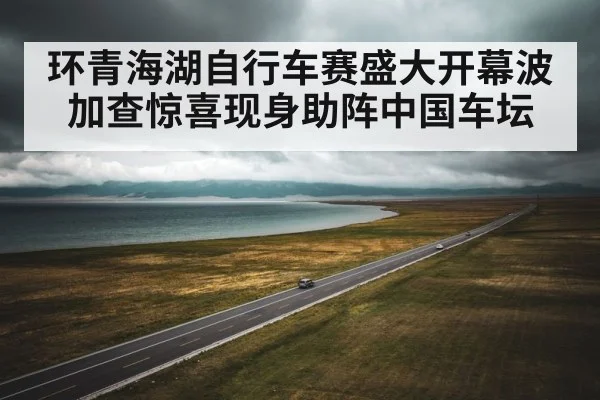 环青海湖自行车赛盛大开幕波加查惊喜现身助阵中国车坛